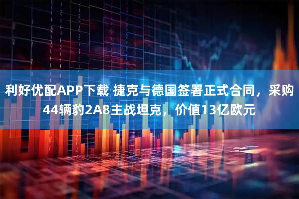 利好优配APP下载 捷克与德国签署正式合同,采购44辆豹2A8主战坦克,价值13亿欧元