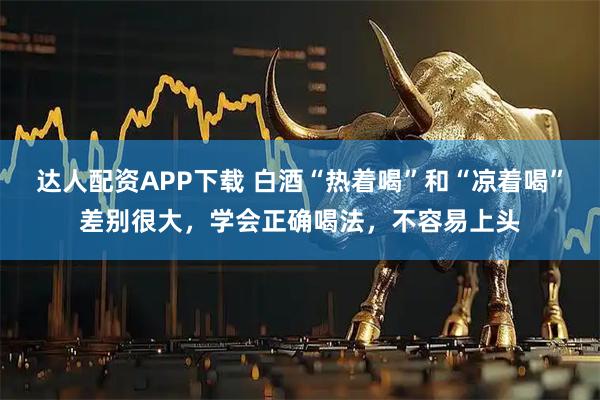 达人配资APP下载 白酒“热着喝”和“凉着喝”差别很大，学会正确喝法，不容易上头