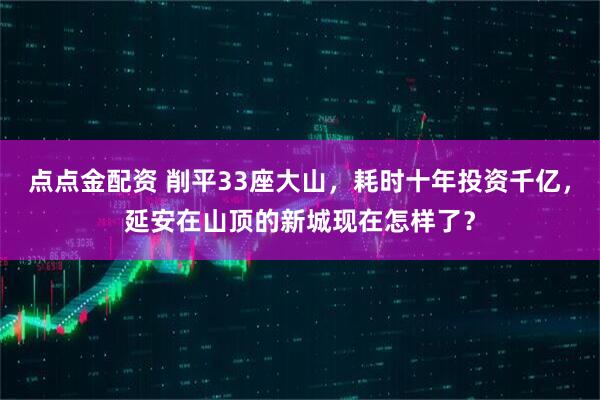 点点金配资 削平33座大山，耗时十年投资千亿，延安在山顶的新城现在怎样了？
