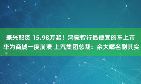 振兴配资 15.98万起！鸿蒙智行最便宜的车上市 华为商城一度崩溃 上汽集团总裁：余大嘴名副其实