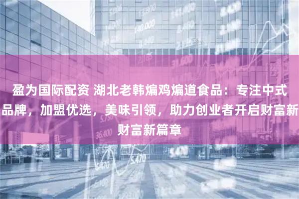 盈为国际配资 湖北老韩煸鸡煸道食品：专注中式炸鸡品牌，加盟优选，美味引领，助力创业者开启财富新篇章