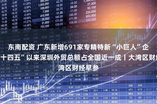 东南配资 广东新增691家专精特新“小巨人”企业；“十四五”以来深圳外贸总额占全国近一成丨大湾区财经早参