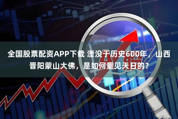 全国股票配资APP下载 湮没于历史600年，山西晋阳蒙山大佛，是如何重见天日的？