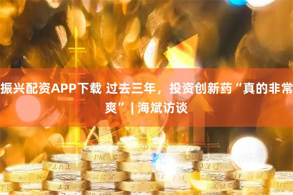 振兴配资APP下载 过去三年,投资创新药“真的非常爽” | 海斌访谈