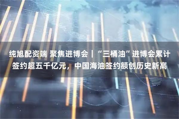 纯旭配资端 聚焦进博会｜“三桶油”进博会累计签约超五千亿元，中国海油签约额创历史新高