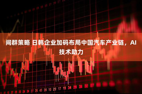 间群策略 日韩企业加码布局中国汽车产业链，AI技术助力