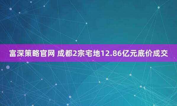 富深策略官网 成都2宗宅地12.86亿元底价成交