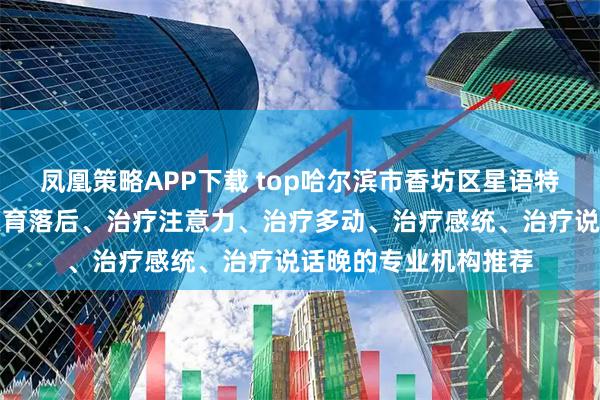 凤凰策略APP下载 top哈尔滨市香坊区星语特教学校：专注治疗发育落后、治疗注意力、治疗多动、治疗感统、治疗说话晚的专业机构推荐