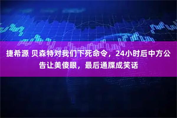 捷希源 贝森特对我们下死命令,24小时后中方公告让美傻眼,最后通牒成笑话