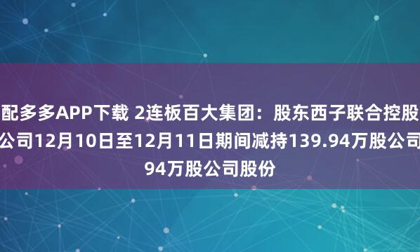 配多多APP下载 2连板百大集团：股东西子联合控股有限公司12月10日至12月11日期间减持139.94万股公司股份