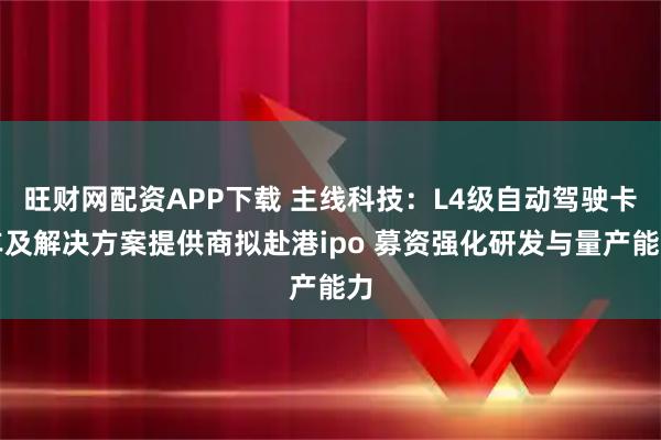旺财网配资APP下载 主线科技：L4级自动驾驶卡车及解决方案提供商拟赴港ipo 募资强化研发与量产能力