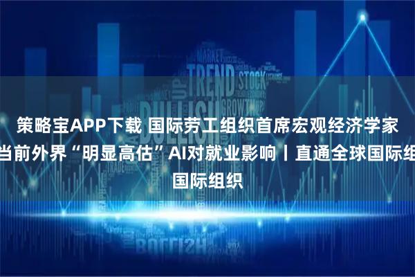 策略宝APP下载 国际劳工组织首席宏观经济学家:当前外界“明显高估”AI对就业影响丨直通全球国际组织
