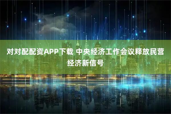 对对配配资APP下载 中央经济工作会议释放民营经济新信号