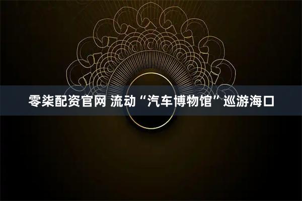 零柒配资官网 流动“汽车博物馆”巡游海口
