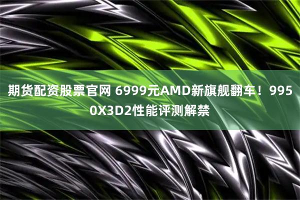 期货配资股票官网 6999元AMD新旗舰翻车！9950X3D2性能评测解禁
