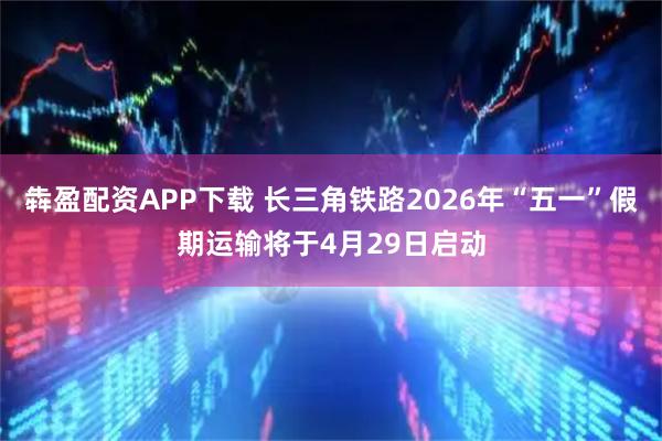 犇盈配资APP下载 长三角铁路2026年“五一”假期运输将于4月29日启动