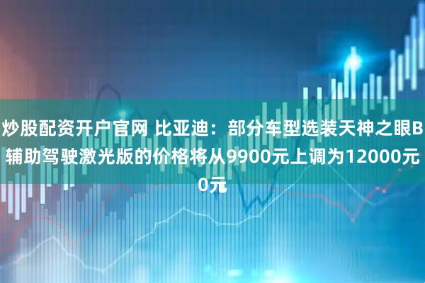 炒股配资开户官网 比亚迪：部分车型选装天神之眼B辅助驾驶激光版的价格将从9900元上调为12000元