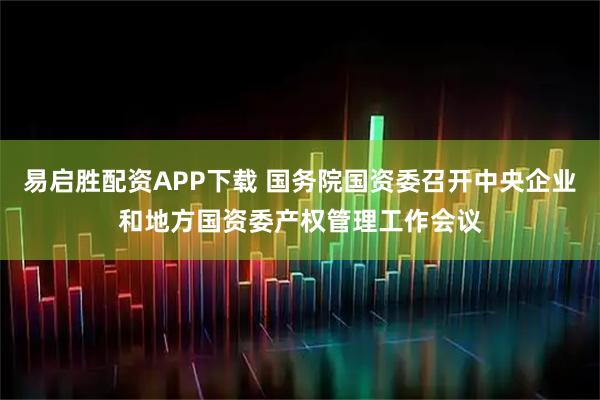 易启胜配资APP下载 国务院国资委召开中央企业和地方国资委产权管理工作会议