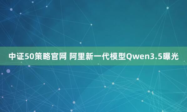 中证50策略官网 阿里新一代模型Qwen3.5曝光