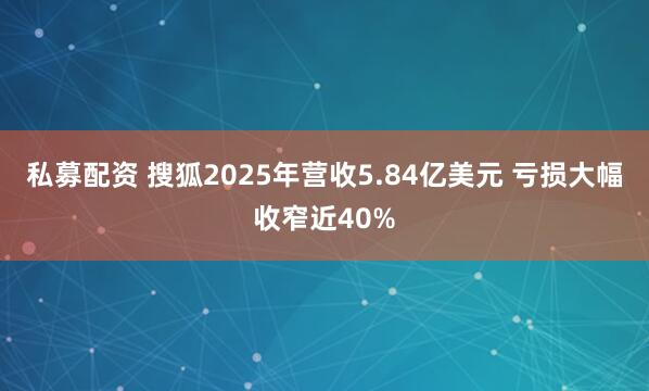 私募配资 搜狐2025年营收5.84亿美元 亏损大幅收窄近40%