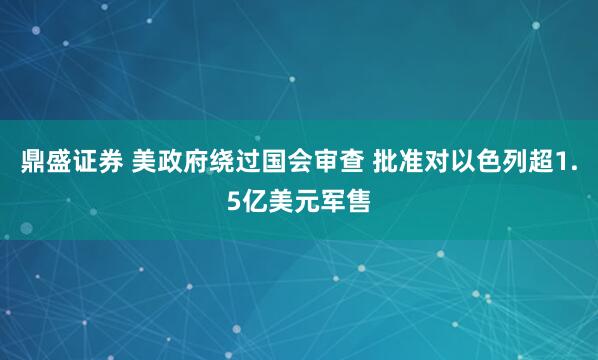 鼎盛证券 美政府绕过国会审查 批准对以色列超1.5亿美元军售