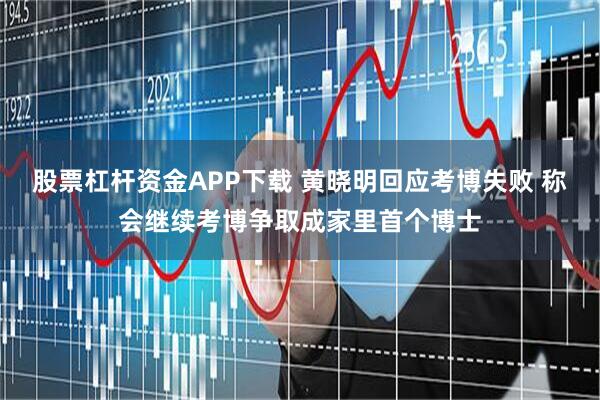 股票杠杆资金APP下载 黄晓明回应考博失败 称会继续考博争取成家里首个博士