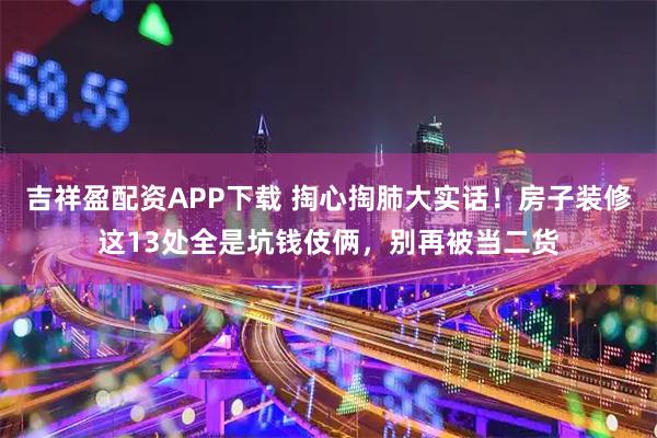 吉祥盈配资APP下载 掏心掏肺大实话!房子装修这13处全是坑钱伎俩,别再被当二货