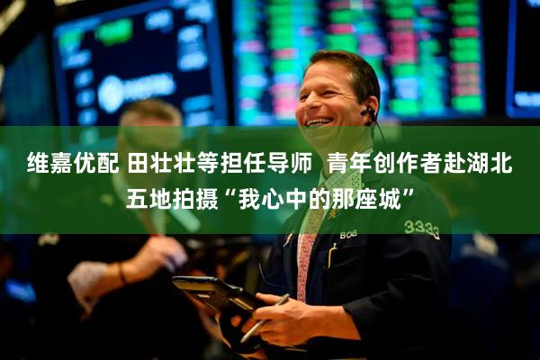 维嘉优配 田壮壮等担任导师 青年创作者赴湖北五地拍摄“我心中的那座城”