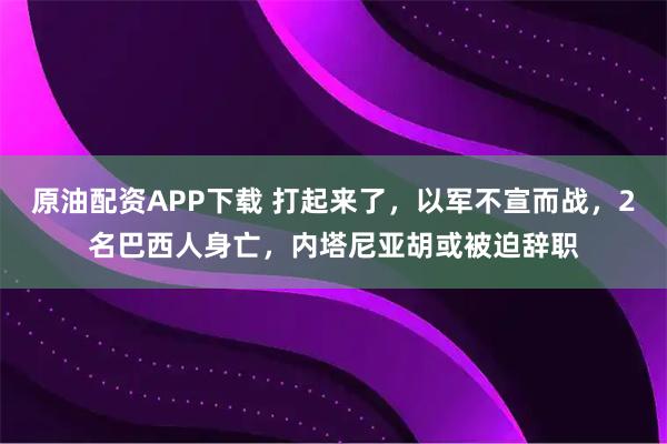 原油配资APP下载 打起来了,以军不宣而战,2名巴西人身亡,内塔尼亚胡或被迫辞职